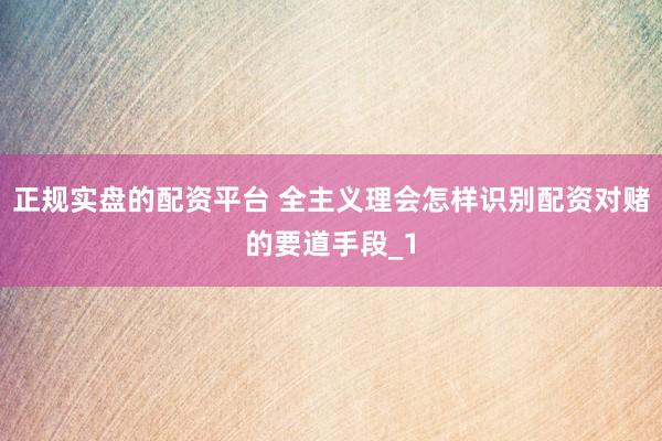 正规实盘的配资平台 全主义理会怎样识别配资对赌的要道手段_1