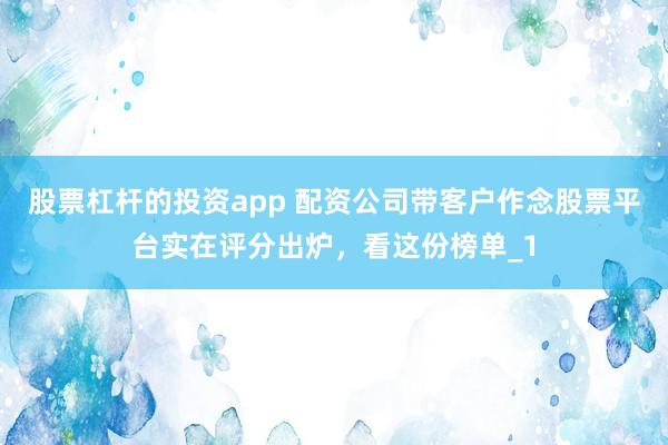 股票杠杆的投资app 配资公司带客户作念股票平台实在评分出炉，看这份榜单_1