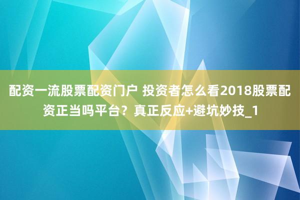 配资一流股票配资门户 投资者怎么看2018股票配资正当吗平台？真正反应+避坑妙技_1