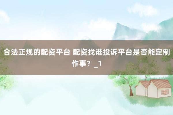 合法正规的配资平台 配资找谁投诉平台是否能定制作事？_1