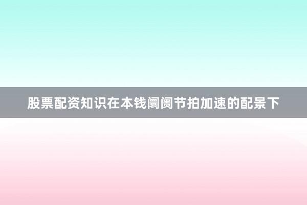 股票配资知识在本钱阛阓节拍加速的配景下
