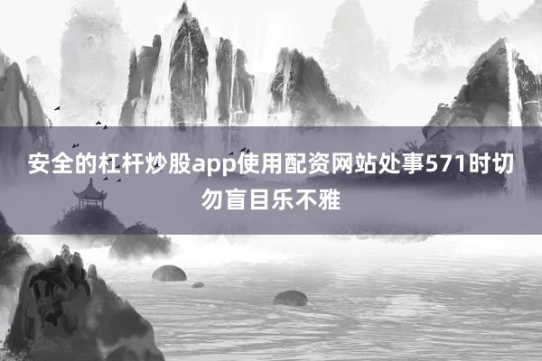 安全的杠杆炒股app使用配资网站处事571时切勿盲目乐不雅
