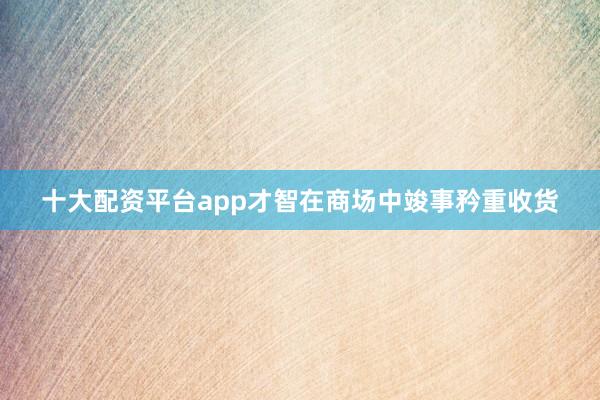 十大配资平台app才智在商场中竣事矜重收货