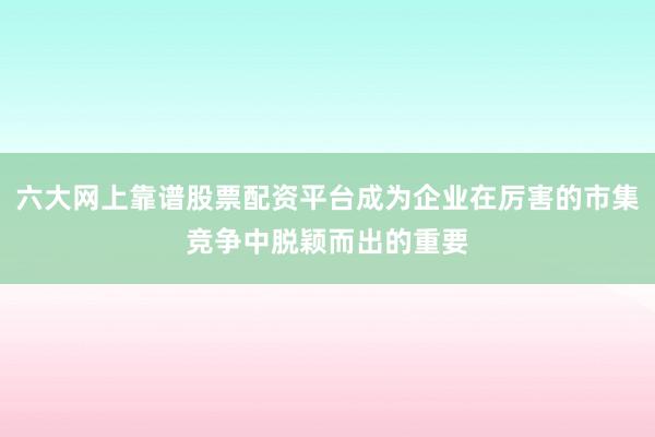 六大网上靠谱股票配资平台成为企业在厉害的市集竞争中脱颖而出的重要