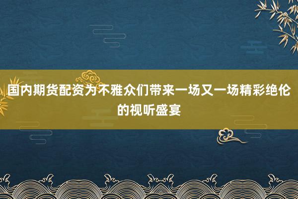 国内期货配资为不雅众们带来一场又一场精彩绝伦的视听盛宴