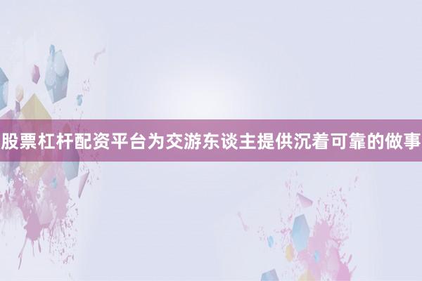 股票杠杆配资平台为交游东谈主提供沉着可靠的做事