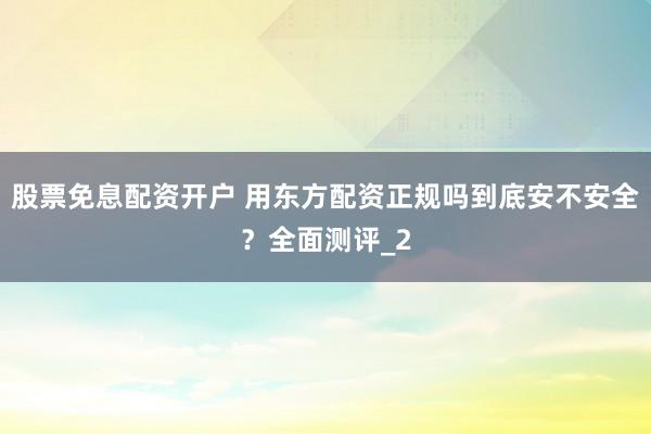 股票免息配资开户 用东方配资正规吗到底安不安全？全面测评_2