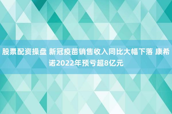 股票配资操盘 新冠疫苗销售收入同比大幅下落 康希诺2022年预亏超8亿元