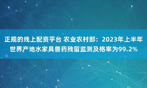 正规的线上配资平台 农业农村部：2023年上半年世界产地水家具兽药残留监测及格率为99.2%