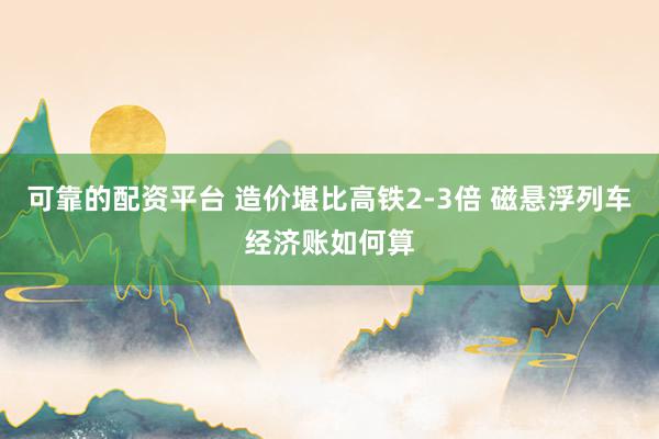 可靠的配资平台 造价堪比高铁2-3倍 磁悬浮列车经济账如何算