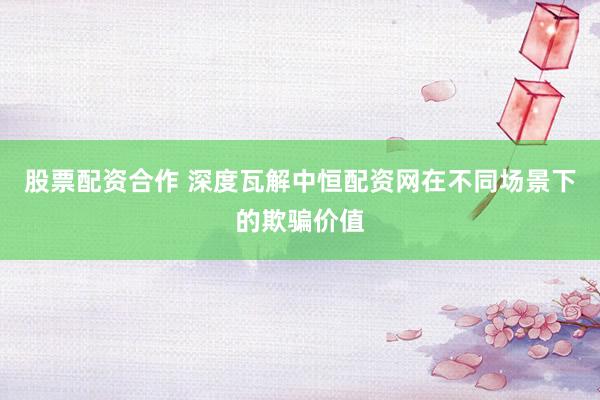 股票配资合作 深度瓦解中恒配资网在不同场景下的欺骗价值