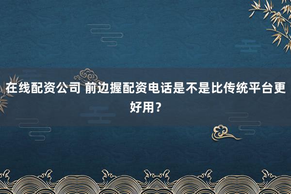 在线配资公司 前边握配资电话是不是比传统平台更好用？