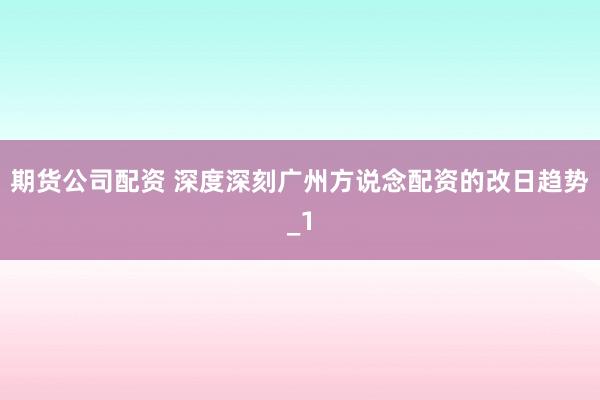 期货公司配资 深度深刻广州方说念配资的改日趋势_1