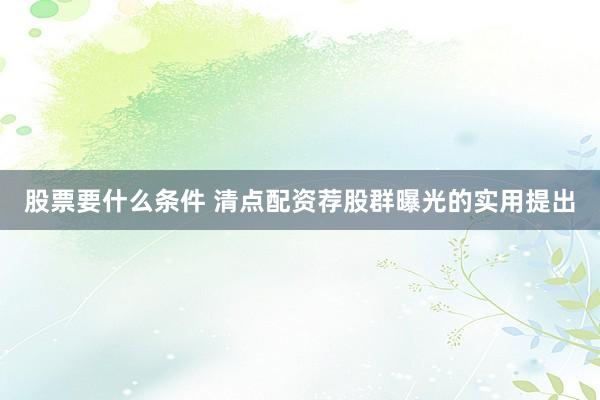 股票要什么条件 清点配资荐股群曝光的实用提出