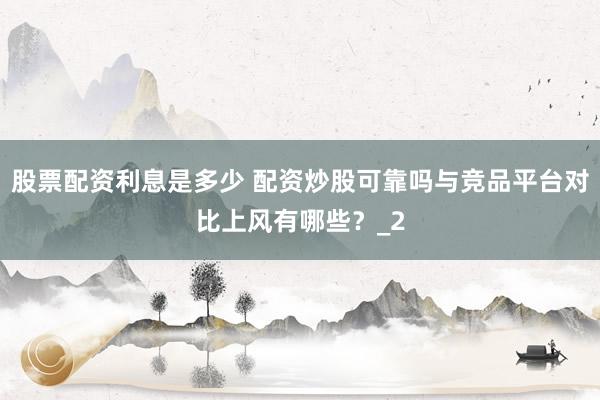 股票配资利息是多少 配资炒股可靠吗与竞品平台对比上风有哪些？_2