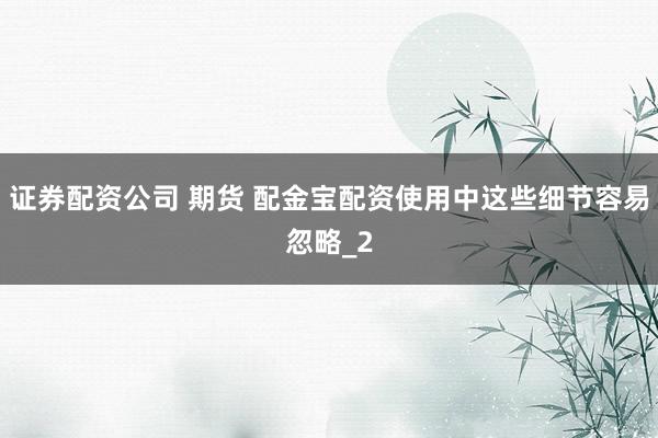 证券配资公司 期货 配金宝配资使用中这些细节容易忽略_2