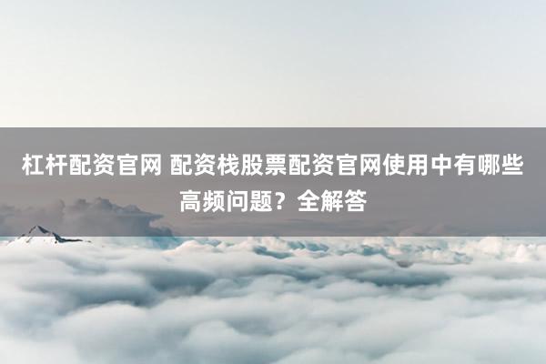 杠杆配资官网 配资栈股票配资官网使用中有哪些高频问题?全解答