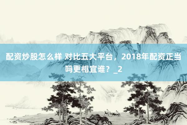 配资炒股怎么样 对比五大平台，2018年配资正当吗更相宜谁？_2