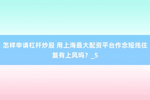 怎样申请杠杆炒股 用上海最大配资平台作念短线往复有上风吗？_5